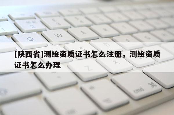[陕西省]测绘资质证书怎么注册，测绘资质证书怎么办理