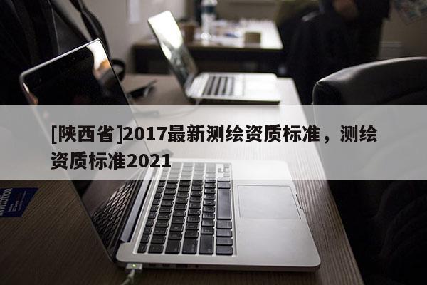 [陕西省]2017最新测绘资质标准，测绘资质标准2021