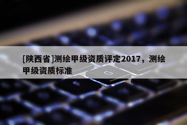 [陕西省]测绘甲级资质评定2017，测绘甲级资质标准