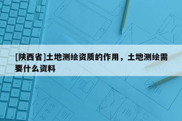 [陕西省]土地测绘资质的作用，土地测绘需要什么资料