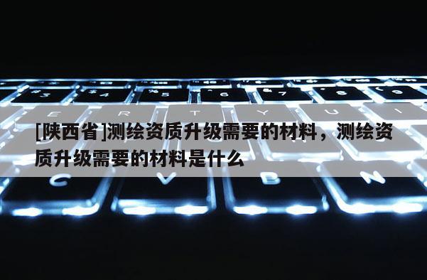 [陕西省]测绘资质升级需要的材料，测绘资质升级需要的材料是什么