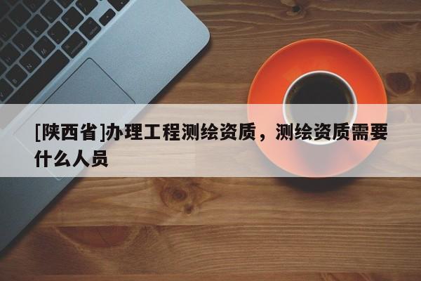 [陕西省]办理工程测绘资质，测绘资质需要什么人员