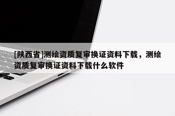 [陕西省]测绘资质复审换证资料下载，测绘资质复审换证资料下载什么软件