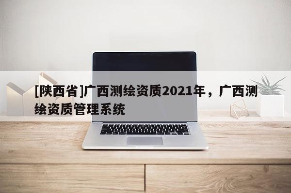 [陕西省]广西测绘资质2021年，广西测绘资质管理系统