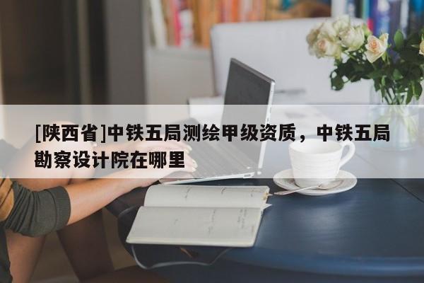[陕西省]中铁五局测绘甲级资质，中铁五局勘察设计院在哪里