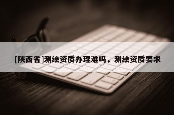 [陕西省]测绘资质办理难吗，测绘资质要求