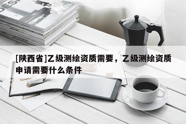 [陕西省]乙级测绘资质需要，乙级测绘资质申请需要什么条件