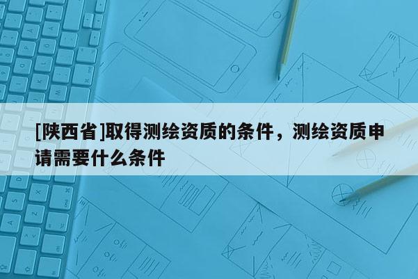 [陕西省]取得测绘资质的条件，测绘资质申请需要什么条件