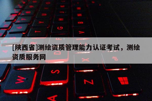 [陕西省]测绘资质管理能力认证考试，测绘资质服务网
