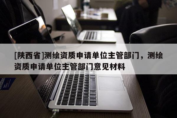 [陕西省]测绘资质申请单位主管部门，测绘资质申请单位主管部门意见材料