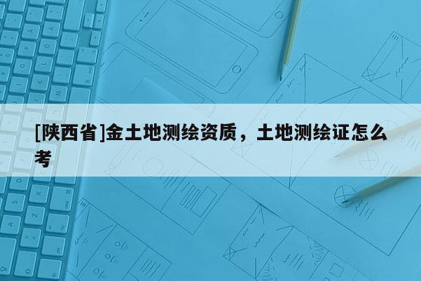 [陕西省]金土地测绘资质，土地测绘证怎么考