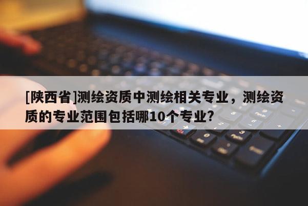 [陕西省]测绘资质中测绘相关专业，测绘资质的专业范围包括哪10个专业?