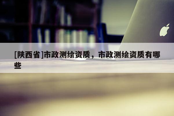 [陕西省]市政测绘资质，市政测绘资质有哪些