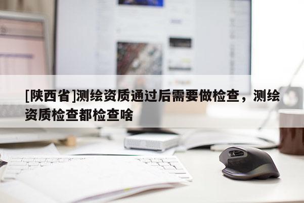 [陕西省]测绘资质通过后需要做检查，测绘资质检查都检查啥