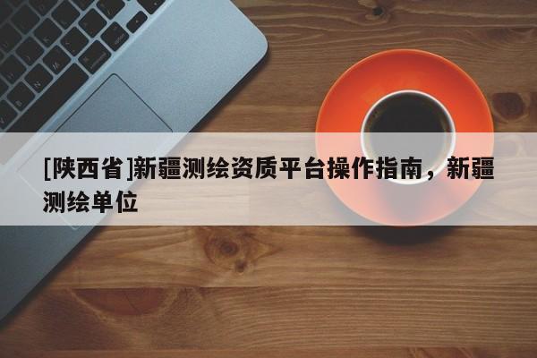 [陕西省]新疆测绘资质平台操作指南，新疆测绘单位