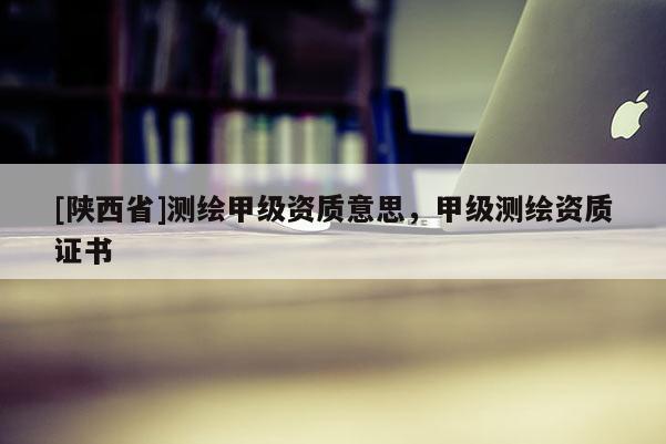 [陕西省]测绘甲级资质意思，甲级测绘资质证书
