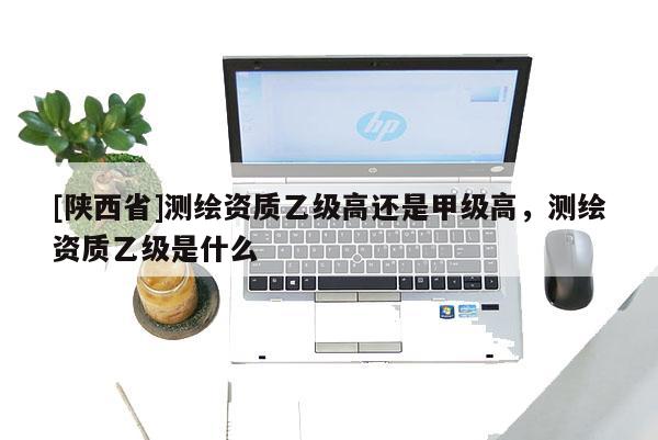[陕西省]测绘资质乙级高还是甲级高，测绘资质乙级是什么