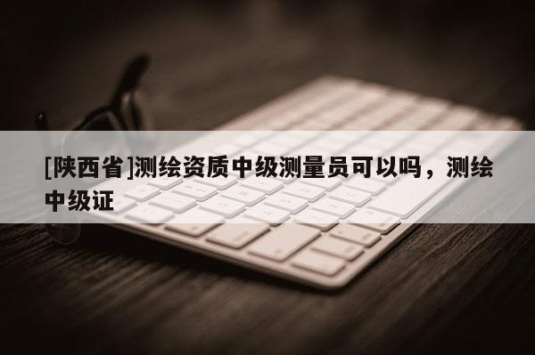 [陕西省]测绘资质中级测量员可以吗，测绘中级证