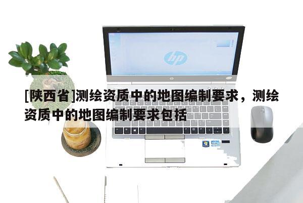 [陕西省]测绘资质中的地图编制要求，测绘资质中的地图编制要求包括