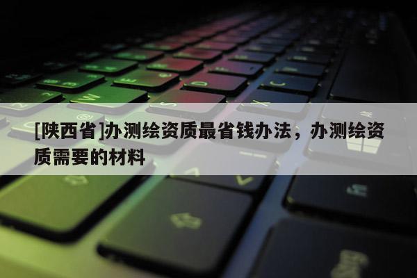 [陕西省]办测绘资质最省钱办法，办测绘资质需要的材料