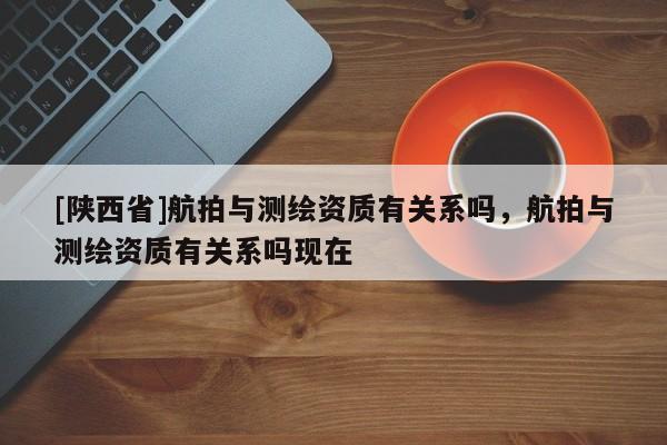 [陕西省]航拍与测绘资质有关系吗，航拍与测绘资质有关系吗现在