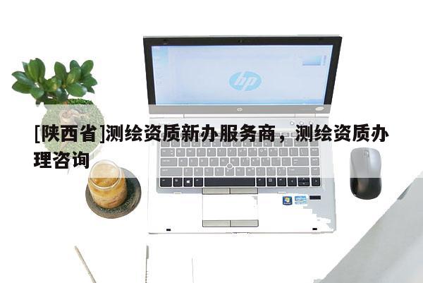 [陕西省]测绘资质新办服务商，测绘资质办理咨询