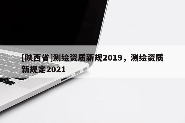 [陕西省]测绘资质新规2019，测绘资质新规定2021