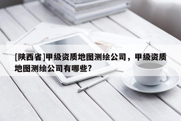[陕西省]甲级资质地图测绘公司，甲级资质地图测绘公司有哪些?