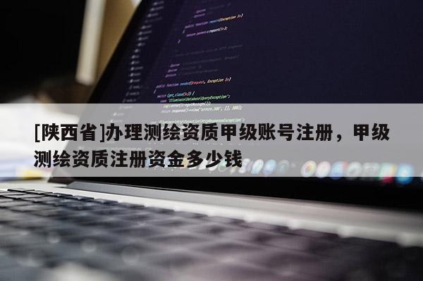 [陕西省]办理测绘资质甲级账号注册，甲级测绘资质注册资金多少钱