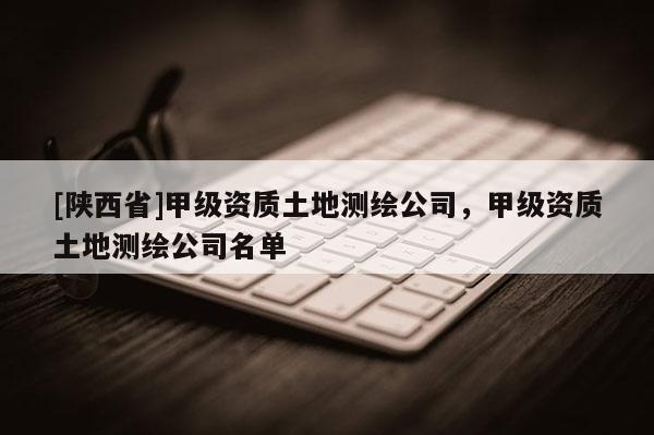 [陕西省]甲级资质土地测绘公司，甲级资质土地测绘公司名单
