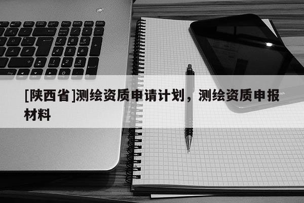 [陕西省]测绘资质申请计划，测绘资质申报材料