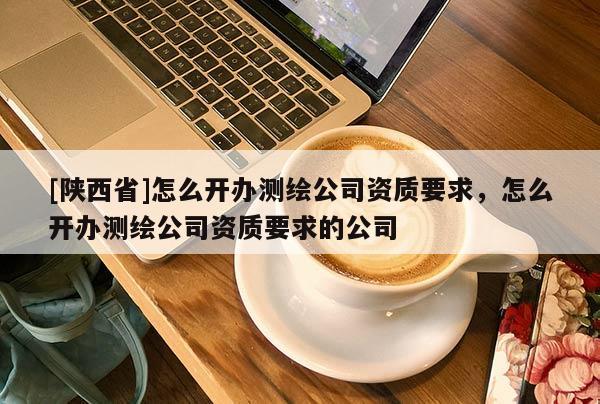 [陕西省]怎么开办测绘公司资质要求，怎么开办测绘公司资质要求的公司