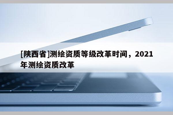 [陕西省]测绘资质等级改革时间，2021年测绘资质改革