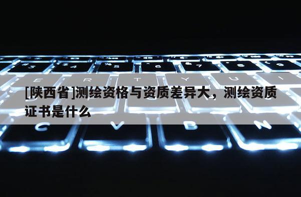 [陕西省]测绘资格与资质差异大，测绘资质证书是什么