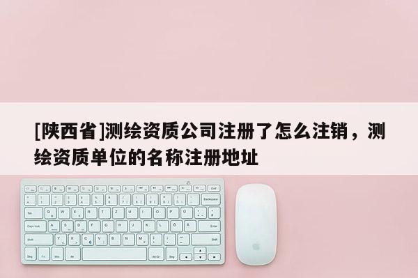 [陕西省]测绘资质公司注册了怎么注销，测绘资质单位的名称注册地址