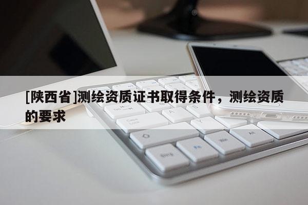 [陕西省]测绘资质证书取得条件，测绘资质的要求