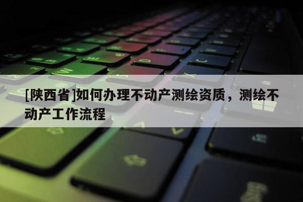 [陕西省]如何办理不动产测绘资质，测绘不动产工作流程