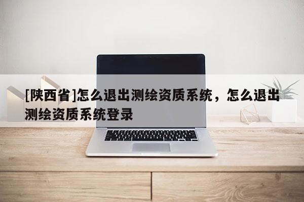 [陕西省]怎么退出测绘资质系统，怎么退出测绘资质系统登录