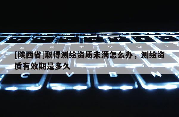 [陕西省]取得测绘资质未满怎么办，测绘资质有效期是多久