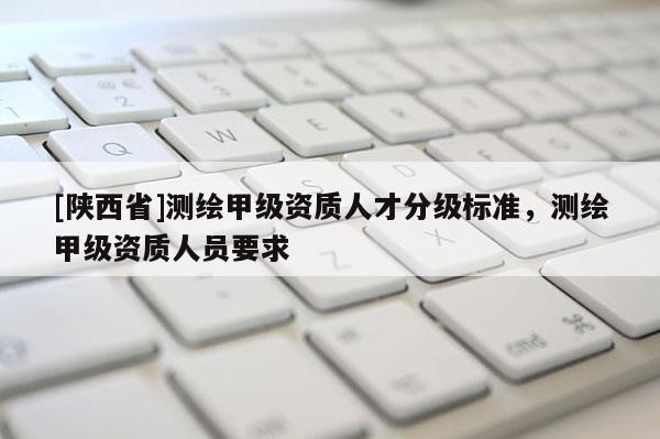 [陕西省]测绘甲级资质人才分级标准，测绘甲级资质人员要求