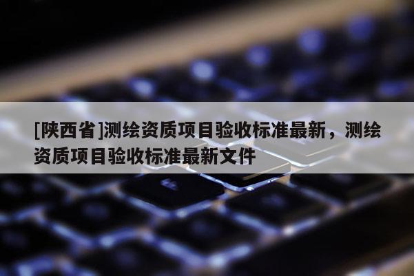 [陕西省]测绘资质项目验收标准最新，测绘资质项目验收标准最新文件