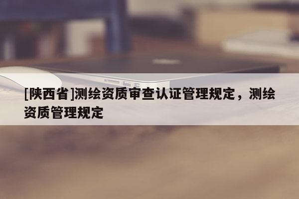 [陕西省]测绘资质审查认证管理规定，测绘资质管理规定