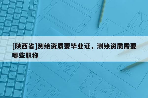[陕西省]测绘资质要毕业证，测绘资质需要哪些职称