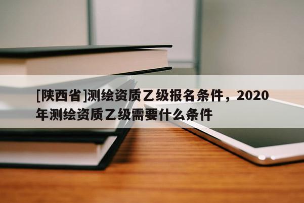[陕西省]测绘资质乙级报名条件，2020年测绘资质乙级需要什么条件