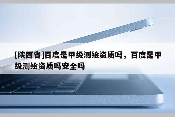 [陕西省]百度是甲级测绘资质吗，百度是甲级测绘资质吗安全吗