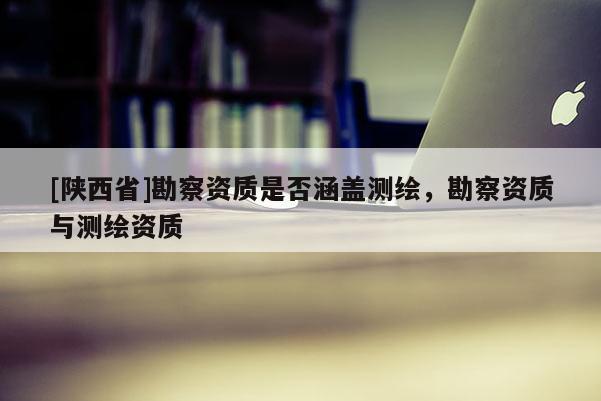 [陕西省]勘察资质是否涵盖测绘，勘察资质与测绘资质