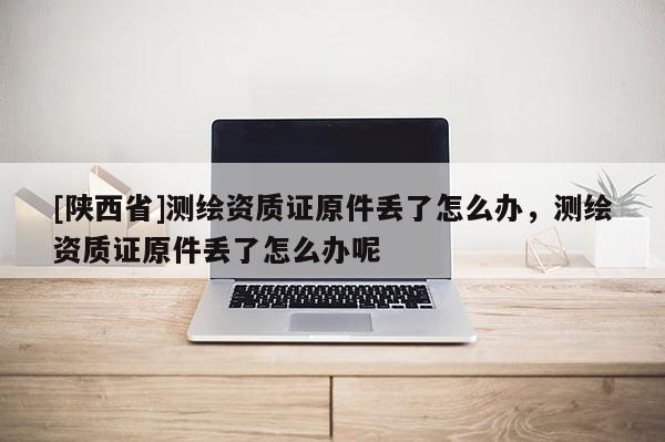[陕西省]测绘资质证原件丢了怎么办，测绘资质证原件丢了怎么办呢