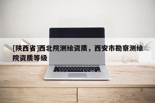 [陕西省]西北院测绘资质，西安市勘察测绘院资质等级