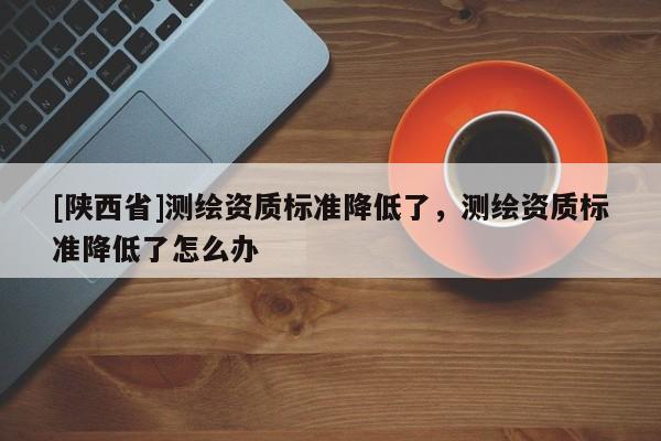 [陕西省]测绘资质标准降低了，测绘资质标准降低了怎么办