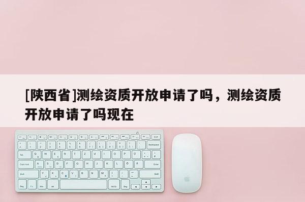 [陕西省]测绘资质开放申请了吗，测绘资质开放申请了吗现在
